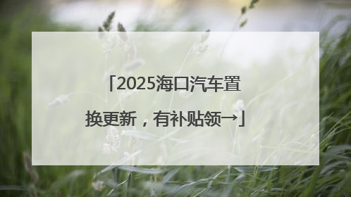 2025海口汽车置换更新，有补贴领→